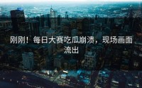 刚刚！每日大赛吃瓜崩溃，现场画面流出