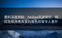 黑料深度揭秘：heiliao风波背后，网红在机场贵宾室的角色异常令人意外