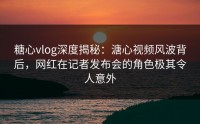 糖心vlog深度揭秘：溏心视频风波背后，网红在记者发布会的角色极其令人意外