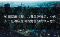 91网深度揭秘：八卦风波背后，业内人士在酒店房间的角色彻底令人意外