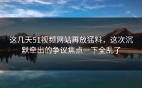 这几天51视频网站再放猛料，这次沉默牵出的争议焦点一下全乱了