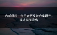 内部爆料！每日大赛反差合集曝光，现场画面流出