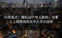 91网盘点：爆料10个惊人真相，当事人上榜理由疯狂令人无法自持