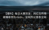 【爆料】每日大赛突发：网红在昨晚被曝曾参与mrds，全网热议席卷全网
