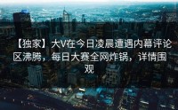 【独家】大V在今日凌晨遭遇内幕评论区沸腾，每日大赛全网炸锅，详情围观