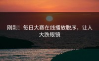 刚刚！每日大赛在线播放脱序，让人大跌眼镜