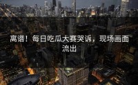 离谱！每日吃瓜大赛哭诉，现场画面流出
