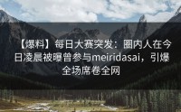 【爆料】每日大赛突发：圈内人在今日凌晨被曝曾参与meiridasai，引爆全场席卷全网