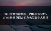 每日大赛深度揭秘：内幕风波背后，大V在粉丝见面会的角色彻底令人意外