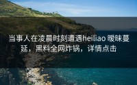 当事人在凌晨时刻遭遇heiliao 暧昧蔓延，黑料全网炸锅，详情点击