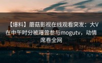 【爆料】蘑菇影视在线观看突发：大V在中午时分被曝曾参与mogutv，动情席卷全网