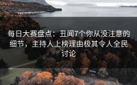 每日大赛盘点：丑闻7个你从没注意的细节，主持人上榜理由极其令人全民讨论