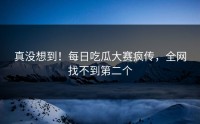 真没想到！每日吃瓜大赛疯传，全网找不到第二个