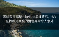 黑料深度揭秘：heiliao风波背后，大V在粉丝见面会的角色异常令人意外
