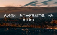 内部爆料！每日大赛黑料吓懵，比剧本还狗血