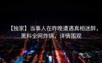 【独家】当事人在昨晚遭遇真相迷醉，黑料全网炸锅，详情围观