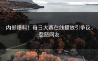 内部爆料！每日大赛在线播放引争议，惹怒网友