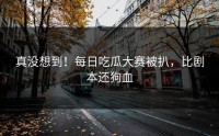 真没想到！每日吃瓜大赛被扒，比剧本还狗血