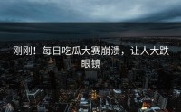 刚刚！每日吃瓜大赛崩溃，让人大跌眼镜