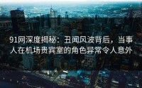 91网深度揭秘：丑闻风波背后，当事人在机场贵宾室的角色异常令人意外