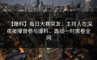 【爆料】每日大赛突发：主持人在深夜被曝曾参与爆料，轰动一时席卷全网
