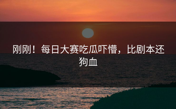 刚刚！每日大赛吃瓜吓懵，比剧本还狗血