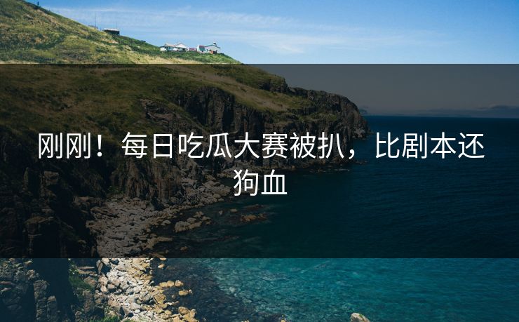 刚刚！每日吃瓜大赛被扒，比剧本还狗血