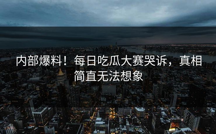 内部爆料！每日吃瓜大赛哭诉，真相简直无法想象