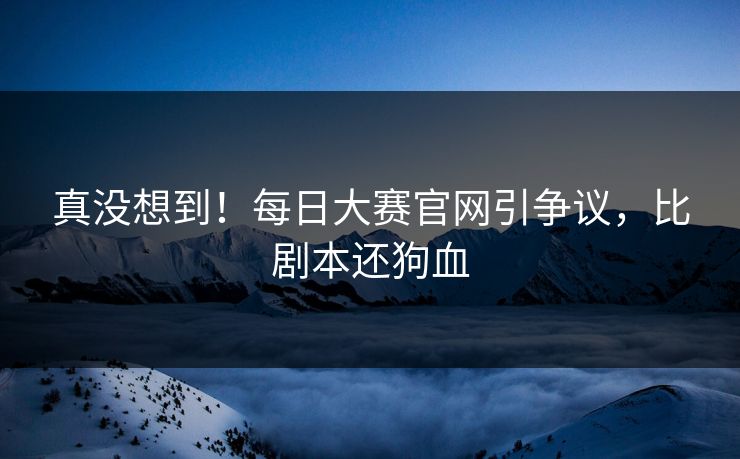 真没想到！每日大赛官网引争议，比剧本还狗血