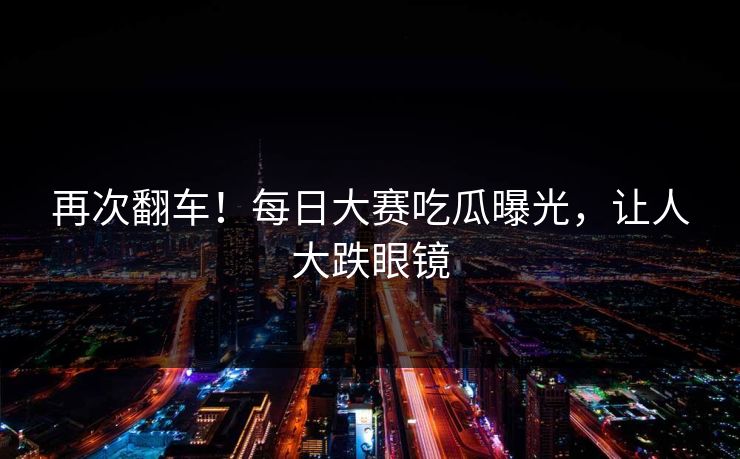 再次翻车！每日大赛吃瓜曝光，让人大跌眼镜