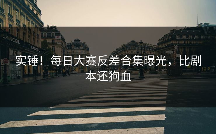实锤！每日大赛反差合集曝光，比剧本还狗血