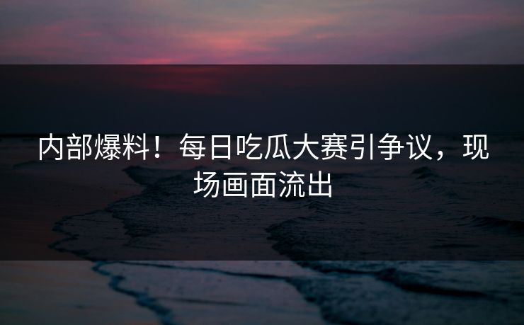 内部爆料！每日吃瓜大赛引争议，现场画面流出