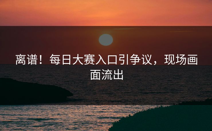 离谱！每日大赛入口引争议，现场画面流出