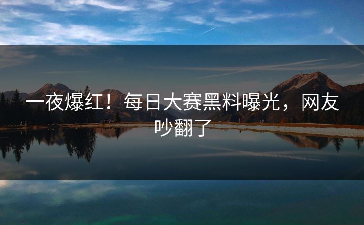 一夜爆红！每日大赛黑料曝光，网友吵翻了