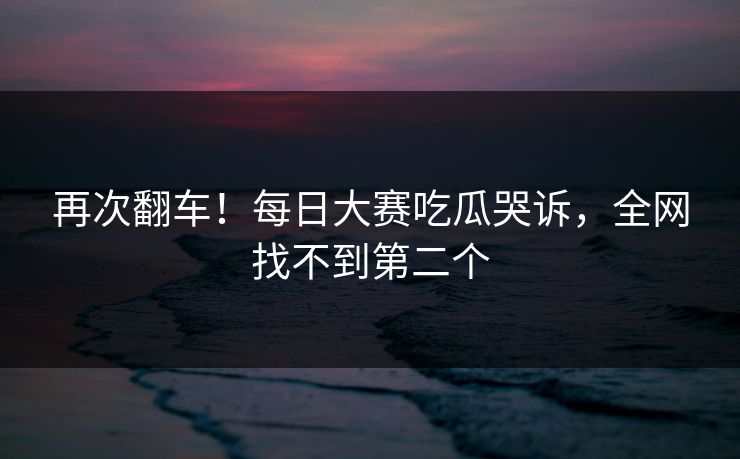 再次翻车！每日大赛吃瓜哭诉，全网找不到第二个