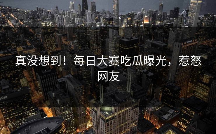 真没想到！每日大赛吃瓜曝光，惹怒网友