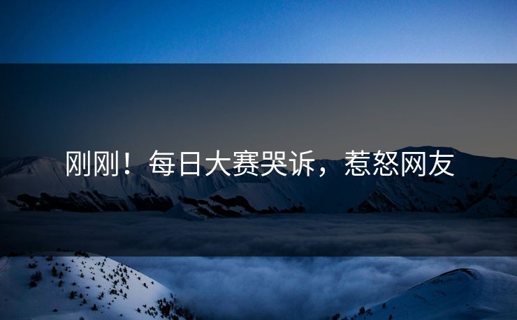 刚刚！每日大赛哭诉，惹怒网友