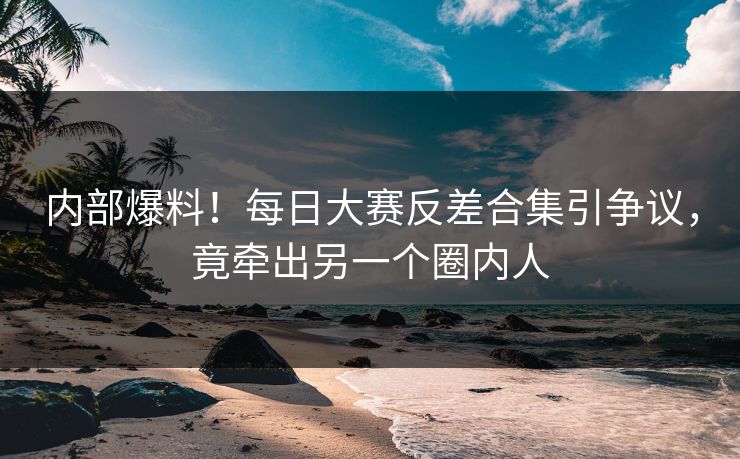 内部爆料！每日大赛反差合集引争议，竟牵出另一个圈内人
