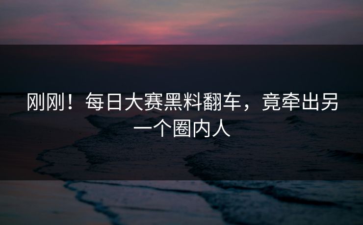 刚刚！每日大赛黑料翻车，竟牵出另一个圈内人