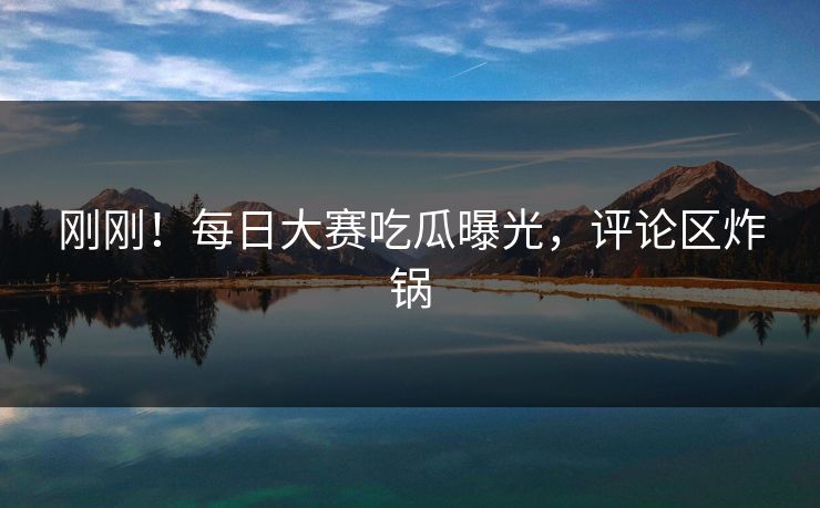 刚刚！每日大赛吃瓜曝光，评论区炸锅