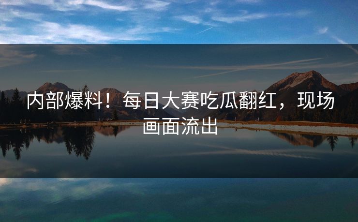 内部爆料！每日大赛吃瓜翻红，现场画面流出