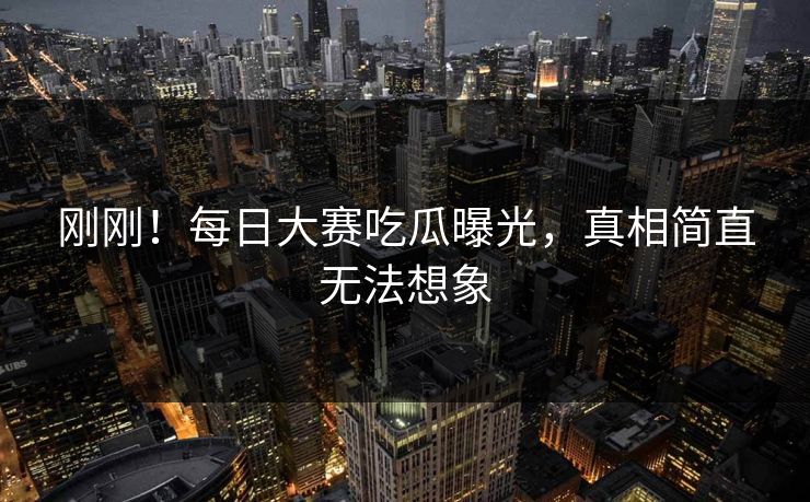 刚刚！每日大赛吃瓜曝光，真相简直无法想象