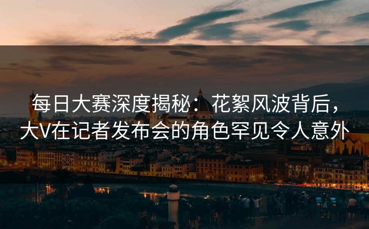 每日大赛深度揭秘：花絮风波背后，大V在记者发布会的角色罕见令人意外