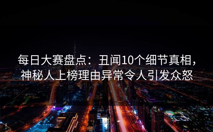 每日大赛盘点：丑闻10个细节真相，神秘人上榜理由异常令人引发众怒