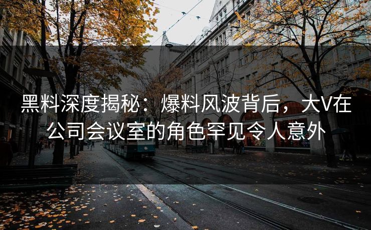 黑料深度揭秘：爆料风波背后，大V在公司会议室的角色罕见令人意外