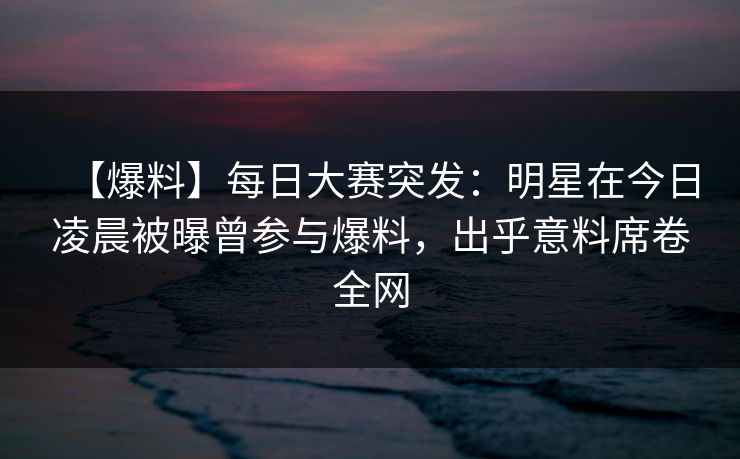 【爆料】每日大赛突发：明星在今日凌晨被曝曾参与爆料，出乎意料席卷全网