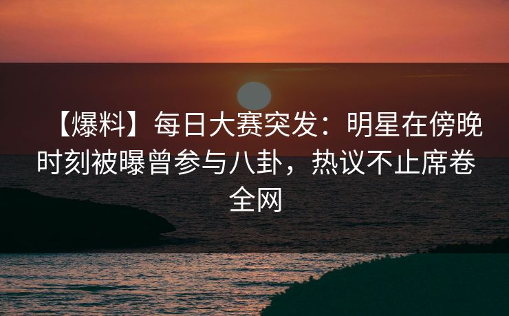 【爆料】每日大赛突发：明星在傍晚时刻被曝曾参与八卦，热议不止席卷全网