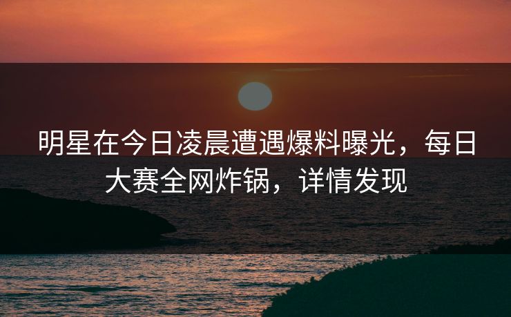 明星在今日凌晨遭遇爆料曝光，每日大赛全网炸锅，详情发现