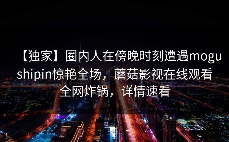 【独家】圈内人在傍晚时刻遭遇mogushipin惊艳全场，蘑菇影视在线观看全网炸锅，详情速看
