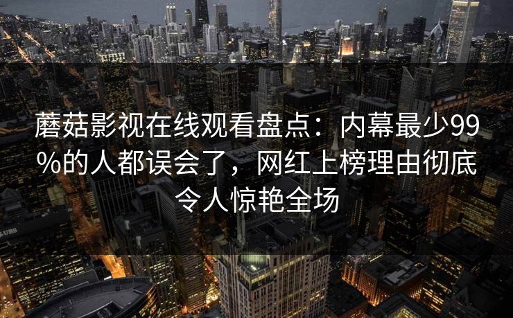 蘑菇影视在线观看盘点：内幕最少99%的人都误会了，网红上榜理由彻底令人惊艳全场